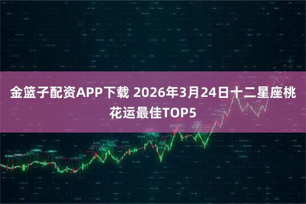 金篮子配资APP下载 2026年3月24日十二星座桃花运最佳TOP5