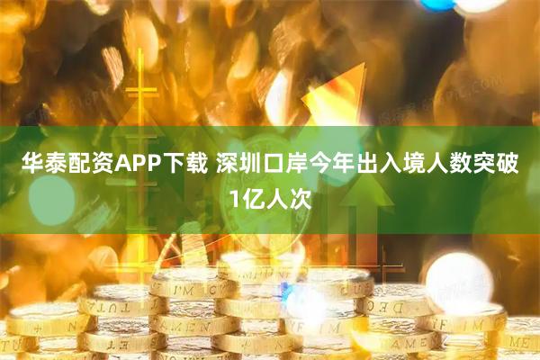 华泰配资APP下载 深圳口岸今年出入境人数突破1亿人次